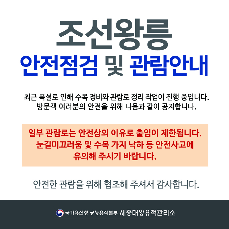 조선왕릉안전점검 및 관람안내 최근 폭설로 인해 수목 정비와 관람로 정리 작업이 진행 중입니다. 방문객 여러분의 안전을 위해 다음과 같이 공지합니다. 일부 관람로는 안전상의 이유로 출입이 제한됩니다. 눈길 미끄러움 및 수목 가지 낙하 등 안전사고에 유의해 주시기 바랍니다. 안전한 관람을 위해 협조해 주셔서 감사합니다. 국가유산청 궁능유적본부 세종대왕유적관리소