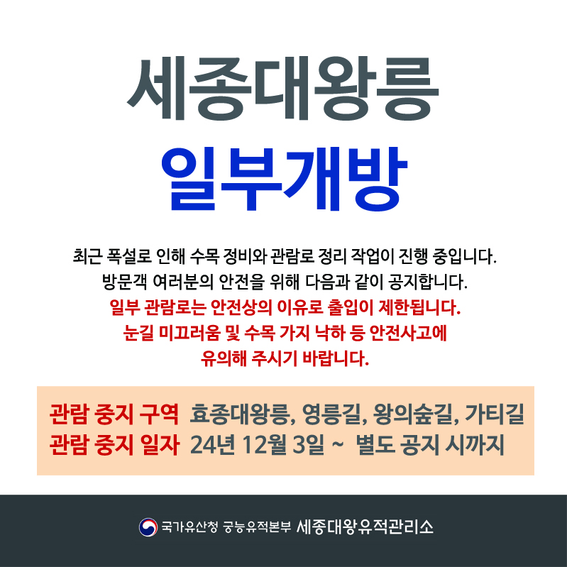 세종대왕 일부개방 최근 폭설로 인해 수목 정비와 관람로 정리 작업이 진행 중입니다. 방문객 여러분의 안전을 위해 다음과 같이 공지합니다. 일부 관람로는 안정상의 이유로 출입이 제한됩니다. 눈길 미끄러움 및 수목 가지 낙하 등 안전사고에 유의해 주시기 바랍니다. 관람중지구역 효종대왕릉, 영릉길, 왕의숲길, 가티길 관람중지일자 24년 12월 3일~ 별도 공지시까지 국가유산청 궁능유적본부 세종대왕유적관리소