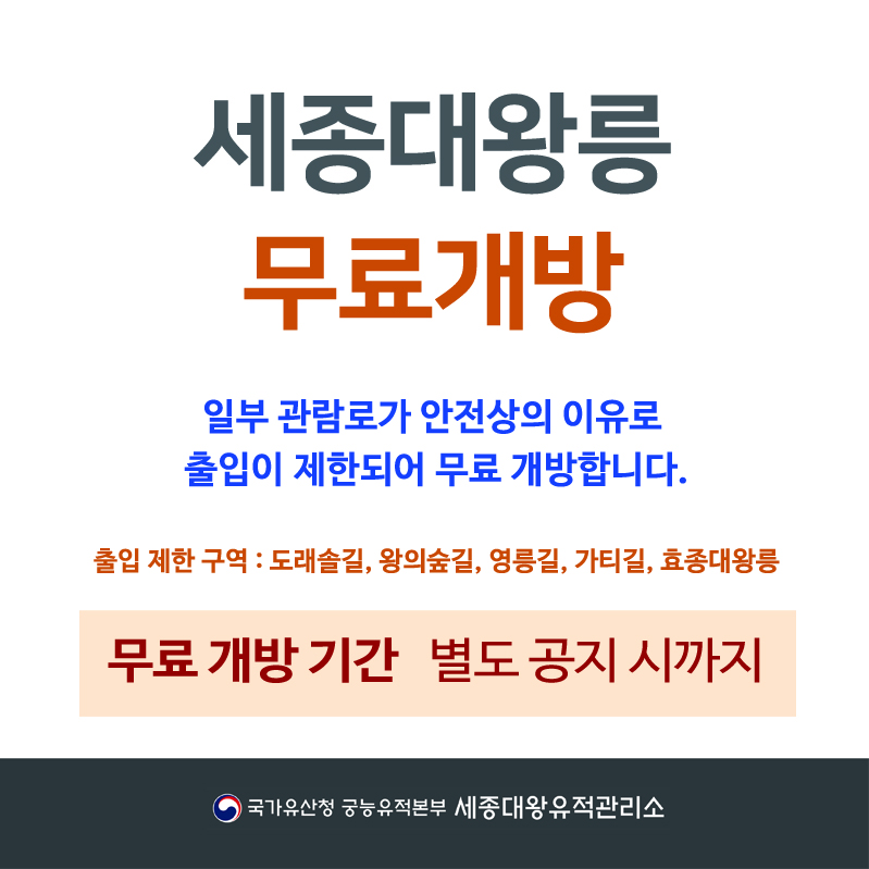 세종대왕릉 무료개방 일부 관람로가 안전상의 이유로 출입이 제한되어 무료 개방합니다. 출입 제한 구역 : 도래솔길, 왕의숲길, 영릉길, 가티길, 효종대왕릉 무료개방기간 별도 공지 시까지 국가유산청 궁능유적본부 세종대왕유적관리소