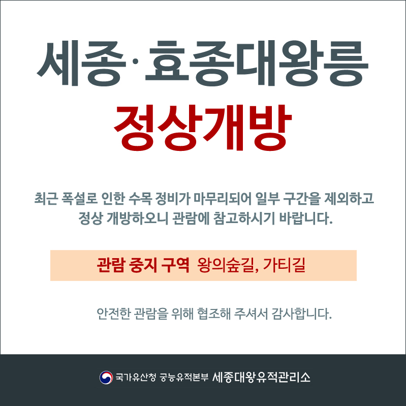 세종효종대왕릉정상개방 최근 폭설로 인한 수목 정비가 마무리되어 일부 구간을 제외하고 정상 개방하오니 관람에 참고하시기 바랍니다. 관람 중지 구역 왕의숲길, 가티길 안전한 관람을 위해 협조해 주셔서 감사합니다. 국가유산청 궁능유적본부 세종대왕유적관리소